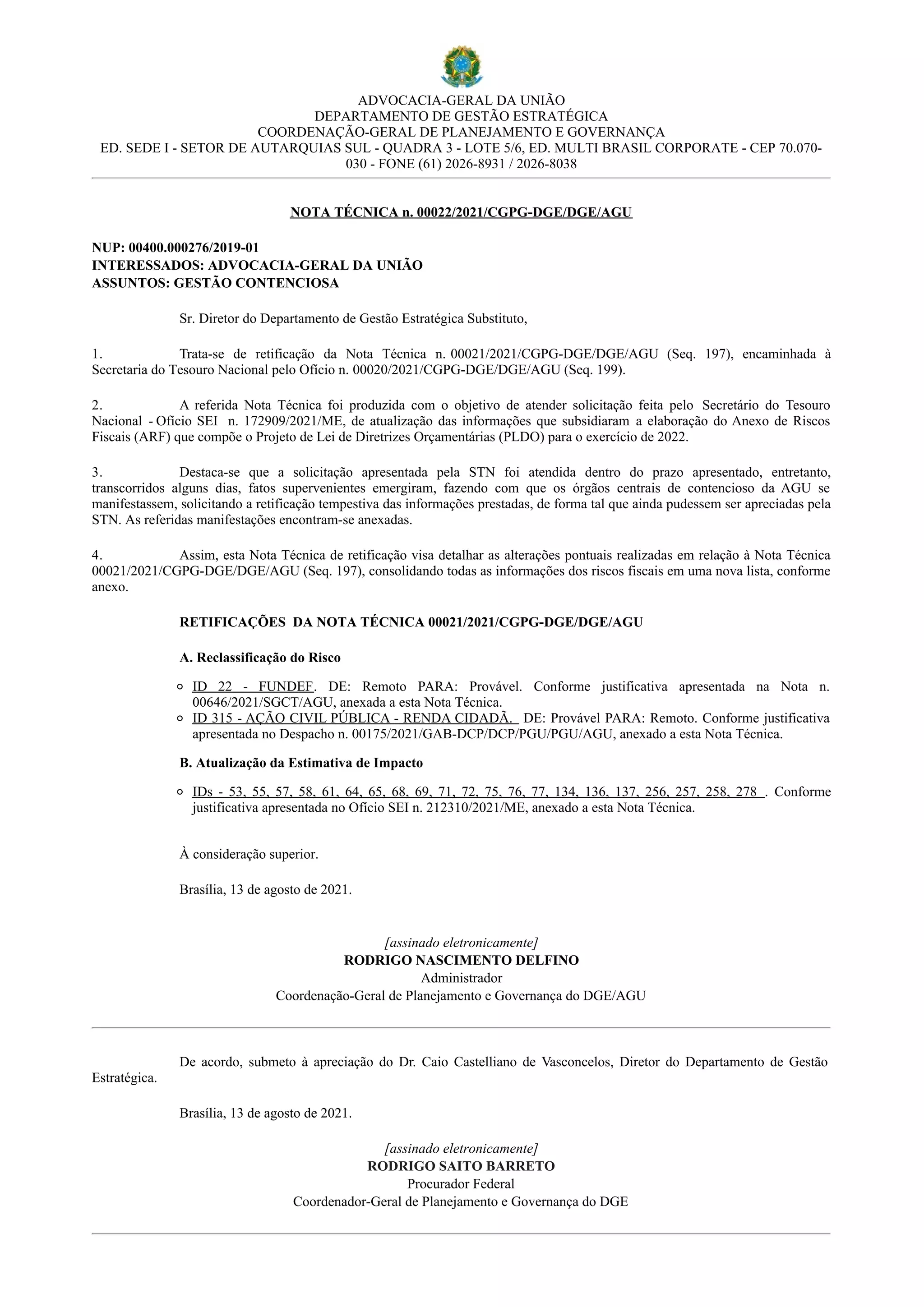 ADVOCACIA-GERAL DA UNIÃO
DEPARTAMENTO DE GESTÃO ESTRATÉGICA
COORDENAÇÃO-GERAL DE PLANEJAMENTO E GOVERNANÇA
ED. SEDE I - SETOR DE AUTARQUIAS SUL - QUADRA 3 - LOTE 5/6, ED. MULTI BRASIL CORPORATE - CEP 70.070-
030 - FONE (61) 2026-8931 / 2026-8038
NOTA TÉCNICA n. 00022/2021/CGPG-DGE/DGE/AGU
NUP: 00400.000276/2019-01
INTERESSADOS: ADVOCACIA-GERAL DA UNIÃO
ASSUNTOS: GESTÃO CONTENCIOSA
Sr. Diretor do Departamento de Gestão Estratégica Substituto,
1. Trata-se de retificação da Nota Técnica n. 00021/2021/CGPG-DGE/DGE/AGU (Seq. 197), encaminhada à
Secretaria do Tesouro Nacional pelo Ofício n. 00020/2021/CGPG-DGE/DGE/AGU (Seq. 199).
2. A referida Nota Técnica foi produzida com o objetivo de atender solicitação feita pelo Secretário do Tesouro
Nacional - Ofício SEI n. 172909/2021/ME, de atualização das informações que subsidiaram a elaboração do Anexo de Riscos
Fiscais (ARF) que compõe o Projeto de Lei de Diretrizes Orçamentárias (PLDO) para o exercício de 2022.
3. Destaca-se que a solicitação apresentada pela STN foi atendida dentro do prazo apresentado, entretanto,
transcorridos alguns dias, fatos supervenientes emergiram, fazendo com que os órgãos centrais de contencioso da AGU se
manifestassem, solicitando a retificação tempestiva das informações prestadas, de forma tal que ainda pudessem ser apreciadas pela
STN. As referidas manifestações encontram-se anexadas.
4. Assim, esta Nota Técnica de retificação visa detalhar as alterações pontuais realizadas em relação à Nota Técnica
00021/2021/CGPG-DGE/DGE/AGU (Seq. 197), consolidando todas as informações dos riscos fiscais em uma nova lista, conforme
anexo.
RETIFICAÇÕES DA NOTA TÉCNICA 00021/2021/CGPG-DGE/DGE/AGU
A. Reclassificação do Risco
ID 22 - FUNDEF. DE: Remoto PARA: Provável. Conforme justificativa apresentada na Nota n.
00646/2021/SGCT/AGU, anexada a esta Nota Técnica.
ID 315 - AÇÃO CIVIL PÚBLICA - RENDA CIDADÃ. DE: Provável PARA: Remoto. Conforme justificativa
apresentada no Despacho n. 00175/2021/GAB-DCP/DCP/PGU/PGU/AGU, anexado a esta Nota Técnica.
B. Atualização da Estimativa de Impacto
IDs - 53, 55, 57, 58, 61, 64, 65, 68, 69, 71, 72, 75, 76, 77, 134, 136, 137, 256, 257, 258, 278 . Conforme
justificativa apresentada no Ofício SEI n. 212310/2021/ME, anexado a esta Nota Técnica.
À consideração superior.
Brasília, 13 de agosto de 2021.
[assinado eletronicamente]
RODRIGO NASCIMENTO DELFINO
Administrador
Coordenação-Geral de Planejamento e Governança do DGE/AGU
De acordo, submeto à apreciação do Dr. Caio Castelliano de Vasconcelos, Diretor do Departamento de Gestão
Estratégica.
Brasília, 13 de agosto de 2021.
[assinado eletronicamente]
RODRIGO SAITO BARRETO
Procurador Federal
Coordenador-Geral de Planejamento e Governança do DGE
 
