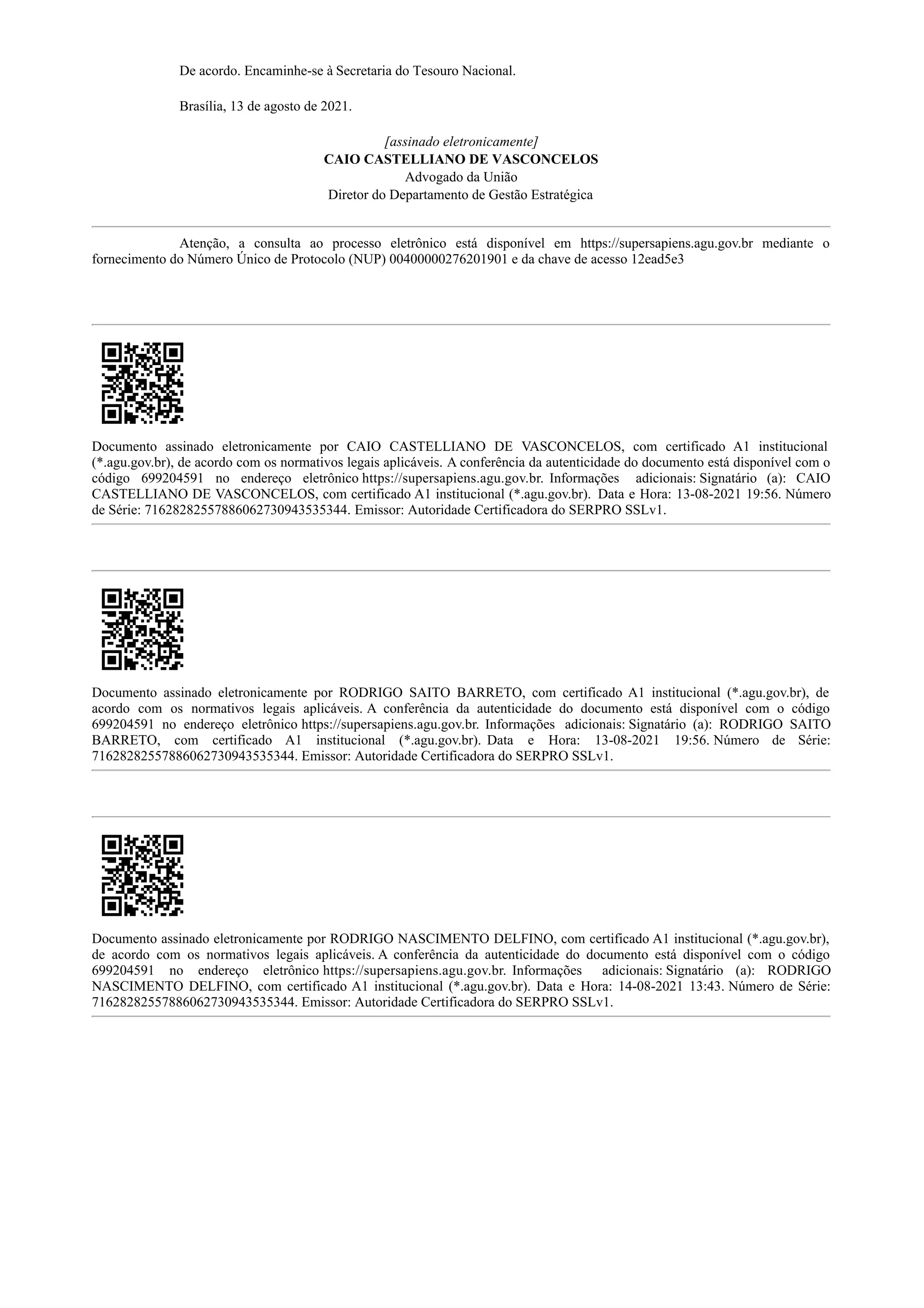 De acordo. Encaminhe-se à Secretaria do Tesouro Nacional.
Brasília, 13 de agosto de 2021.
[assinado eletronicamente]
CAIO CASTELLIANO DE VASCONCELOS
Advogado da União
Diretor do Departamento de Gestão Estratégica
Atenção, a consulta ao processo eletrônico está disponível em https://supersapiens.agu.gov.br mediante o
fornecimento do Número Único de Protocolo (NUP) 00400000276201901 e da chave de acesso 12ead5e3
Documento assinado eletronicamente por CAIO CASTELLIANO DE VASCONCELOS, com certificado A1 institucional
(*.agu.gov.br), de acordo com os normativos legais aplicáveis. A conferência da autenticidade do documento está disponível com o
código 699204591 no endereço eletrônico https://supersapiens.agu.gov.br. Informações adicionais: Signatário (a): CAIO
CASTELLIANO DE VASCONCELOS, com certificado A1 institucional (*.agu.gov.br). Data e Hora: 13-08-2021 19:56. Número
de Série: 71628282557886062730943535344. Emissor: Autoridade Certificadora do SERPRO SSLv1.
Documento assinado eletronicamente por RODRIGO SAITO BARRETO, com certificado A1 institucional (*.agu.gov.br), de
acordo com os normativos legais aplicáveis. A conferência da autenticidade do documento está disponível com o código
699204591 no endereço eletrônico https://supersapiens.agu.gov.br. Informações adicionais: Signatário (a): RODRIGO SAITO
BARRETO, com certificado A1 institucional (*.agu.gov.br). Data e Hora: 13-08-2021 19:56. Número de Série:
71628282557886062730943535344. Emissor: Autoridade Certificadora do SERPRO SSLv1.
Documento assinado eletronicamente por RODRIGO NASCIMENTO DELFINO, com certificado A1 institucional (*.agu.gov.br),
de acordo com os normativos legais aplicáveis. A conferência da autenticidade do documento está disponível com o código
699204591 no endereço eletrônico https://supersapiens.agu.gov.br. Informações adicionais: Signatário (a): RODRIGO
NASCIMENTO DELFINO, com certificado A1 institucional (*.agu.gov.br). Data e Hora: 14-08-2021 13:43. Número de Série:
71628282557886062730943535344. Emissor: Autoridade Certificadora do SERPRO SSLv1.
 