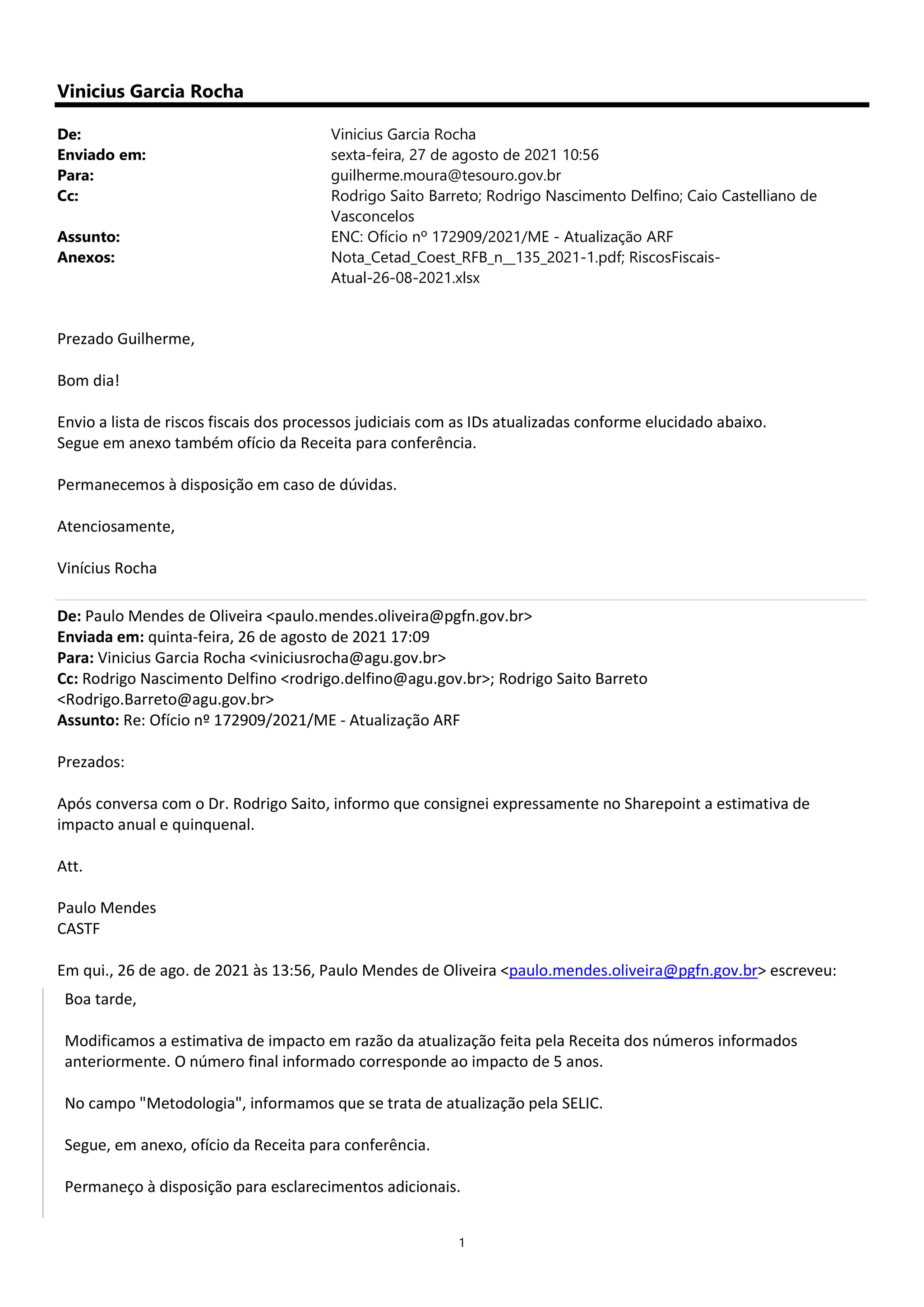 1
Vinicius Garcia Rocha
De: Vinicius Garcia Rocha
Enviado em: sexta-feira, 27 de agosto de 2021 10:56
Para: guilherme.moura@tesouro.gov.br
Cc: Rodrigo Saito Barreto; Rodrigo Nascimento Delfino; Caio Castelliano de
Vasconcelos
Assunto: ENC: Ofício nº 172909/2021/ME - Atualização ARF
Anexos: Nota_Cetad_Coest_RFB_n__135_2021-1.pdf; RiscosFiscais-
Atual-26-08-2021.xlsx
Prezado Guilherme,
Bom dia!
Envio a lista de riscos fiscais dos processos judiciais com as IDs atualizadas conforme elucidado abaixo.
Segue em anexo também ofício da Receita para conferência.
Permanecemos à disposição em caso de dúvidas.
Atenciosamente,
Vinícius Rocha
De: Paulo Mendes de Oliveira <paulo.mendes.oliveira@pgfn.gov.br>
Enviada em: quinta-feira, 26 de agosto de 2021 17:09
Para: Vinicius Garcia Rocha <viniciusrocha@agu.gov.br>
Cc: Rodrigo Nascimento Delfino <rodrigo.delfino@agu.gov.br>; Rodrigo Saito Barreto
<Rodrigo.Barreto@agu.gov.br>
Assunto: Re: Ofício nº 172909/2021/ME - Atualização ARF
Prezados:
Após conversa com o Dr. Rodrigo Saito, informo que consignei expressamente no Sharepoint a estimativa de
impacto anual e quinquenal.
Att.
Paulo Mendes
CASTF
Em qui., 26 de ago. de 2021 às 13:56, Paulo Mendes de Oliveira <paulo.mendes.oliveira@pgfn.gov.br> escreveu:
Boa tarde,
Modificamos a estimativa de impacto em razão da atualização feita pela Receita dos números informados
anteriormente. O número final informado corresponde ao impacto de 5 anos.
No campo "Metodologia", informamos que se trata de atualização pela SELIC.
Segue, em anexo, ofício da Receita para conferência.
Permaneço à disposição para esclarecimentos adicionais.
 