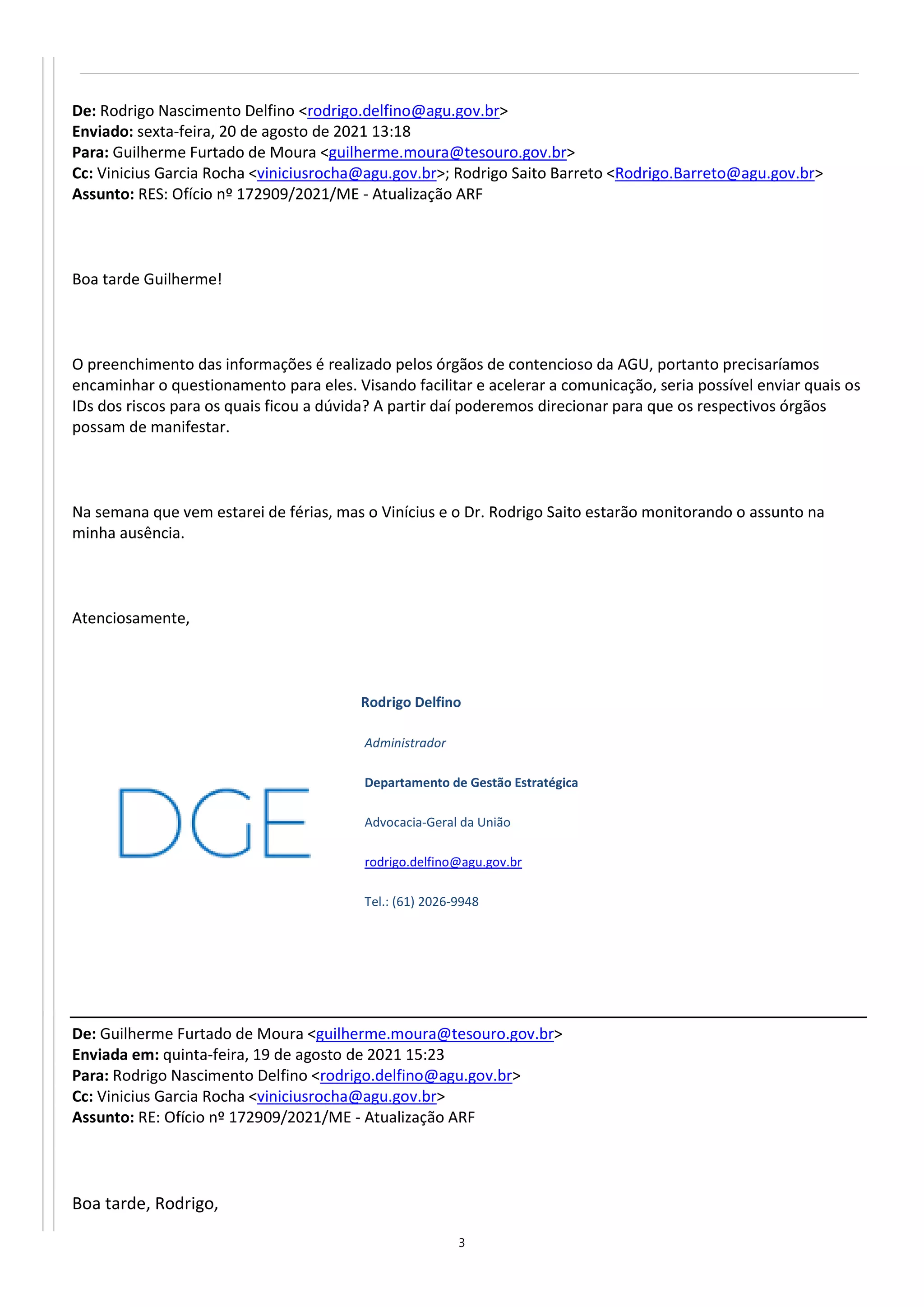 3
De: Rodrigo Nascimento Delfino <rodrigo.delfino@agu.gov.br>
Enviado: sexta-feira, 20 de agosto de 2021 13:18
Para: Guilherme Furtado de Moura <guilherme.moura@tesouro.gov.br>
Cc: Vinicius Garcia Rocha <viniciusrocha@agu.gov.br>; Rodrigo Saito Barreto <Rodrigo.Barreto@agu.gov.br>
Assunto: RES: Ofício nº 172909/2021/ME - Atualização ARF
Boa tarde Guilherme!
O preenchimento das informações é realizado pelos órgãos de contencioso da AGU, portanto precisaríamos
encaminhar o questionamento para eles. Visando facilitar e acelerar a comunicação, seria possível enviar quais os
IDs dos riscos para os quais ficou a dúvida? A partir daí poderemos direcionar para que os respectivos órgãos
possam de manifestar.
Na semana que vem estarei de férias, mas o Vinícius e o Dr. Rodrigo Saito estarão monitorando o assunto na
minha ausência.
Atenciosamente,
Rodrigo Delfino
Administrador
Departamento de Gestão Estratégica
Advocacia-Geral da União
rodrigo.delfino@agu.gov.br
Tel.: (61) 2026-9948
De: Guilherme Furtado de Moura <guilherme.moura@tesouro.gov.br>
Enviada em: quinta-feira, 19 de agosto de 2021 15:23
Para: Rodrigo Nascimento Delfino <rodrigo.delfino@agu.gov.br>
Cc: Vinicius Garcia Rocha <viniciusrocha@agu.gov.br>
Assunto: RE: Ofício nº 172909/2021/ME - Atualização ARF
Boa tarde, Rodrigo,
 
