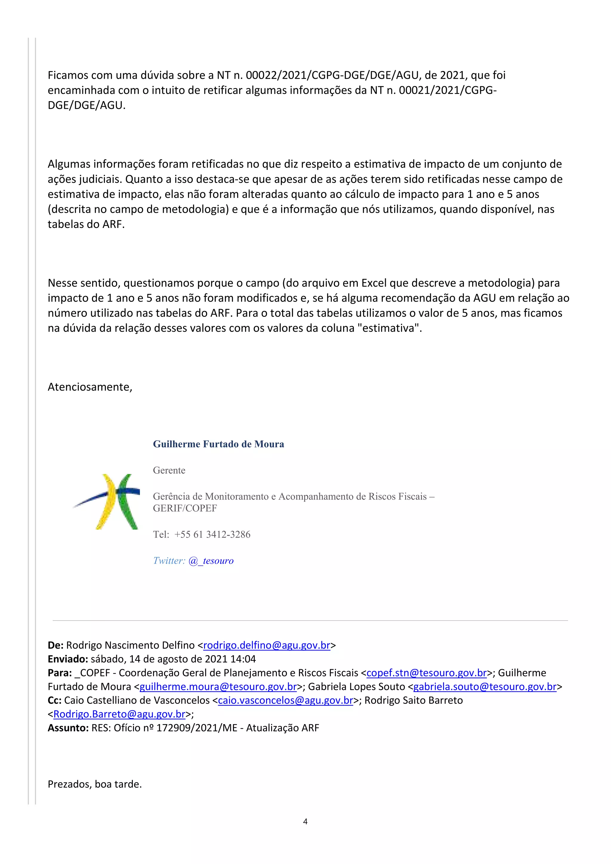4
Ficamos com uma dúvida sobre a NT n. 00022/2021/CGPG-DGE/DGE/AGU, de 2021, que foi
encaminhada com o intuito de retificar algumas informações da NT n. 00021/2021/CGPG-
DGE/DGE/AGU.
Algumas informações foram retificadas no que diz respeito a estimativa de impacto de um conjunto de
ações judiciais. Quanto a isso destaca-se que apesar de as ações terem sido retificadas nesse campo de
estimativa de impacto, elas não foram alteradas quanto ao cálculo de impacto para 1 ano e 5 anos
(descrita no campo de metodologia) e que é a informação que nós utilizamos, quando disponível, nas
tabelas do ARF.
Nesse sentido, questionamos porque o campo (do arquivo em Excel que descreve a metodologia) para
impacto de 1 ano e 5 anos não foram modificados e, se há alguma recomendação da AGU em relação ao
número utilizado nas tabelas do ARF. Para o total das tabelas utilizamos o valor de 5 anos, mas ficamos
na dúvida da relação desses valores com os valores da coluna "estimativa".
Atenciosamente,
Guilherme Furtado de Moura
Gerente
Gerência de Monitoramento e Acompanhamento de Riscos Fiscais –
GERIF/COPEF
Tel: +55 61 3412-3286
Twitter: @_tesouro
De: Rodrigo Nascimento Delfino <rodrigo.delfino@agu.gov.br>
Enviado: sábado, 14 de agosto de 2021 14:04
Para: _COPEF - Coordenação Geral de Planejamento e Riscos Fiscais <copef.stn@tesouro.gov.br>; Guilherme
Furtado de Moura <guilherme.moura@tesouro.gov.br>; Gabriela Lopes Souto <gabriela.souto@tesouro.gov.br>
Cc: Caio Castelliano de Vasconcelos <caio.vasconcelos@agu.gov.br>; Rodrigo Saito Barreto
<Rodrigo.Barreto@agu.gov.br>;
Assunto: RES: Ofício nº 172909/2021/ME - Atualização ARF
Prezados, boa tarde.
 