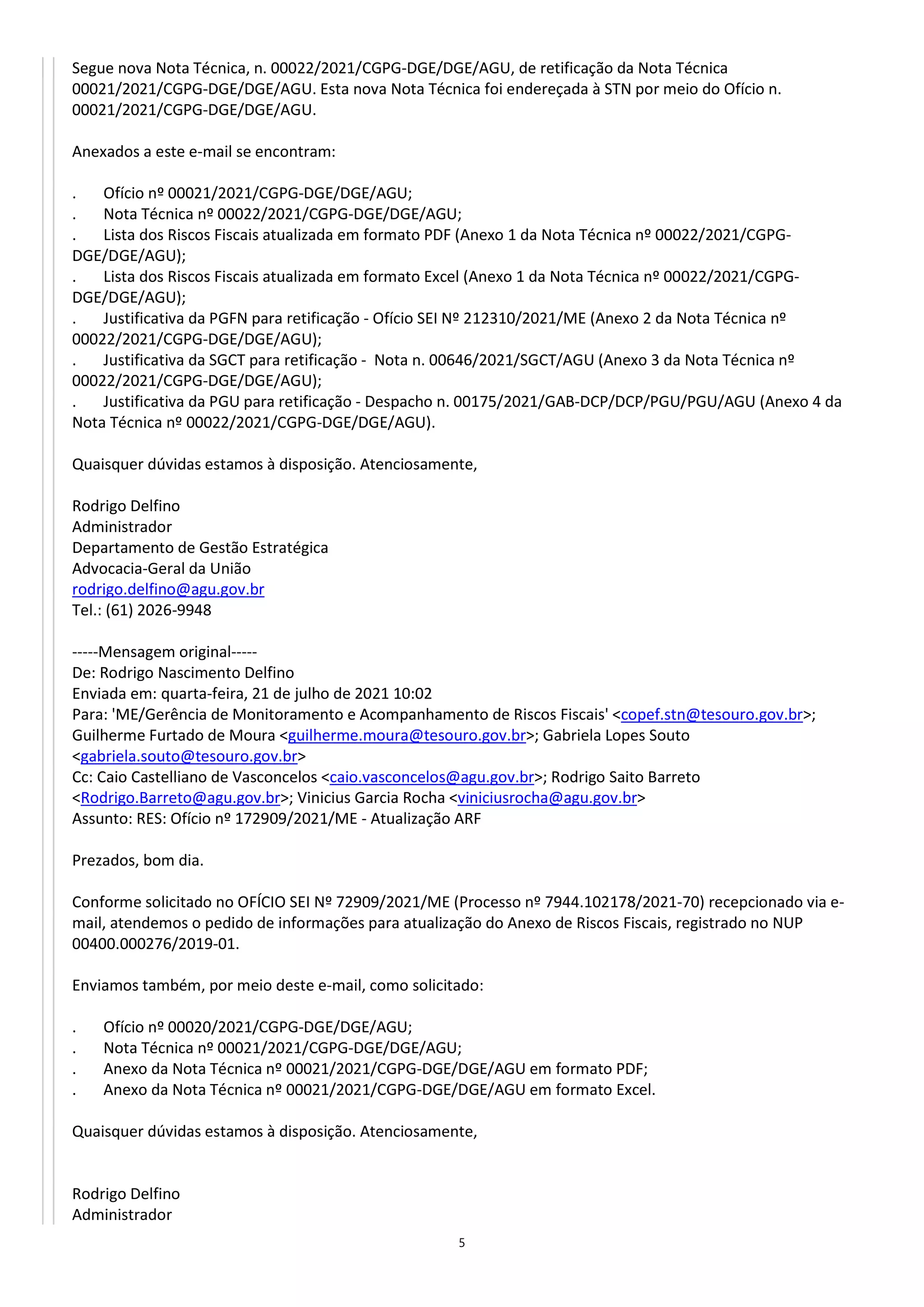5
Segue nova Nota Técnica, n. 00022/2021/CGPG-DGE/DGE/AGU, de retificação da Nota Técnica
00021/2021/CGPG-DGE/DGE/AGU. Esta nova Nota Técnica foi endereçada à STN por meio do Ofício n.
00021/2021/CGPG-DGE/DGE/AGU.
Anexados a este e-mail se encontram:
. Ofício nº 00021/2021/CGPG-DGE/DGE/AGU;
. Nota Técnica nº 00022/2021/CGPG-DGE/DGE/AGU;
. Lista dos Riscos Fiscais atualizada em formato PDF (Anexo 1 da Nota Técnica nº 00022/2021/CGPG-
DGE/DGE/AGU);
. Lista dos Riscos Fiscais atualizada em formato Excel (Anexo 1 da Nota Técnica nº 00022/2021/CGPG-
DGE/DGE/AGU);
. Justificativa da PGFN para retificação - Ofício SEI Nº 212310/2021/ME (Anexo 2 da Nota Técnica nº
00022/2021/CGPG-DGE/DGE/AGU);
. Justificativa da SGCT para retificação - Nota n. 00646/2021/SGCT/AGU (Anexo 3 da Nota Técnica nº
00022/2021/CGPG-DGE/DGE/AGU);
. Justificativa da PGU para retificação - Despacho n. 00175/2021/GAB-DCP/DCP/PGU/PGU/AGU (Anexo 4 da
Nota Técnica nº 00022/2021/CGPG-DGE/DGE/AGU).
Quaisquer dúvidas estamos à disposição. Atenciosamente,
Rodrigo Delfino
Administrador
Departamento de Gestão Estratégica
Advocacia-Geral da União
rodrigo.delfino@agu.gov.br
Tel.: (61) 2026-9948
-----Mensagem original-----
De: Rodrigo Nascimento Delfino
Enviada em: quarta-feira, 21 de julho de 2021 10:02
Para: 'ME/Gerência de Monitoramento e Acompanhamento de Riscos Fiscais' <copef.stn@tesouro.gov.br>;
Guilherme Furtado de Moura <guilherme.moura@tesouro.gov.br>; Gabriela Lopes Souto
<gabriela.souto@tesouro.gov.br>
Cc: Caio Castelliano de Vasconcelos <caio.vasconcelos@agu.gov.br>; Rodrigo Saito Barreto
<Rodrigo.Barreto@agu.gov.br>; Vinicius Garcia Rocha <viniciusrocha@agu.gov.br>
Assunto: RES: Ofício nº 172909/2021/ME - Atualização ARF
Prezados, bom dia.
Conforme solicitado no OFÍCIO SEI Nº 72909/2021/ME (Processo nº 7944.102178/2021-70) recepcionado via e-
mail, atendemos o pedido de informações para atualização do Anexo de Riscos Fiscais, registrado no NUP
00400.000276/2019-01.
Enviamos também, por meio deste e-mail, como solicitado:
. Ofício nº 00020/2021/CGPG-DGE/DGE/AGU;
. Nota Técnica nº 00021/2021/CGPG-DGE/DGE/AGU;
. Anexo da Nota Técnica nº 00021/2021/CGPG-DGE/DGE/AGU em formato PDF;
. Anexo da Nota Técnica nº 00021/2021/CGPG-DGE/DGE/AGU em formato Excel.
Quaisquer dúvidas estamos à disposição. Atenciosamente,
Rodrigo Delfino
Administrador
 