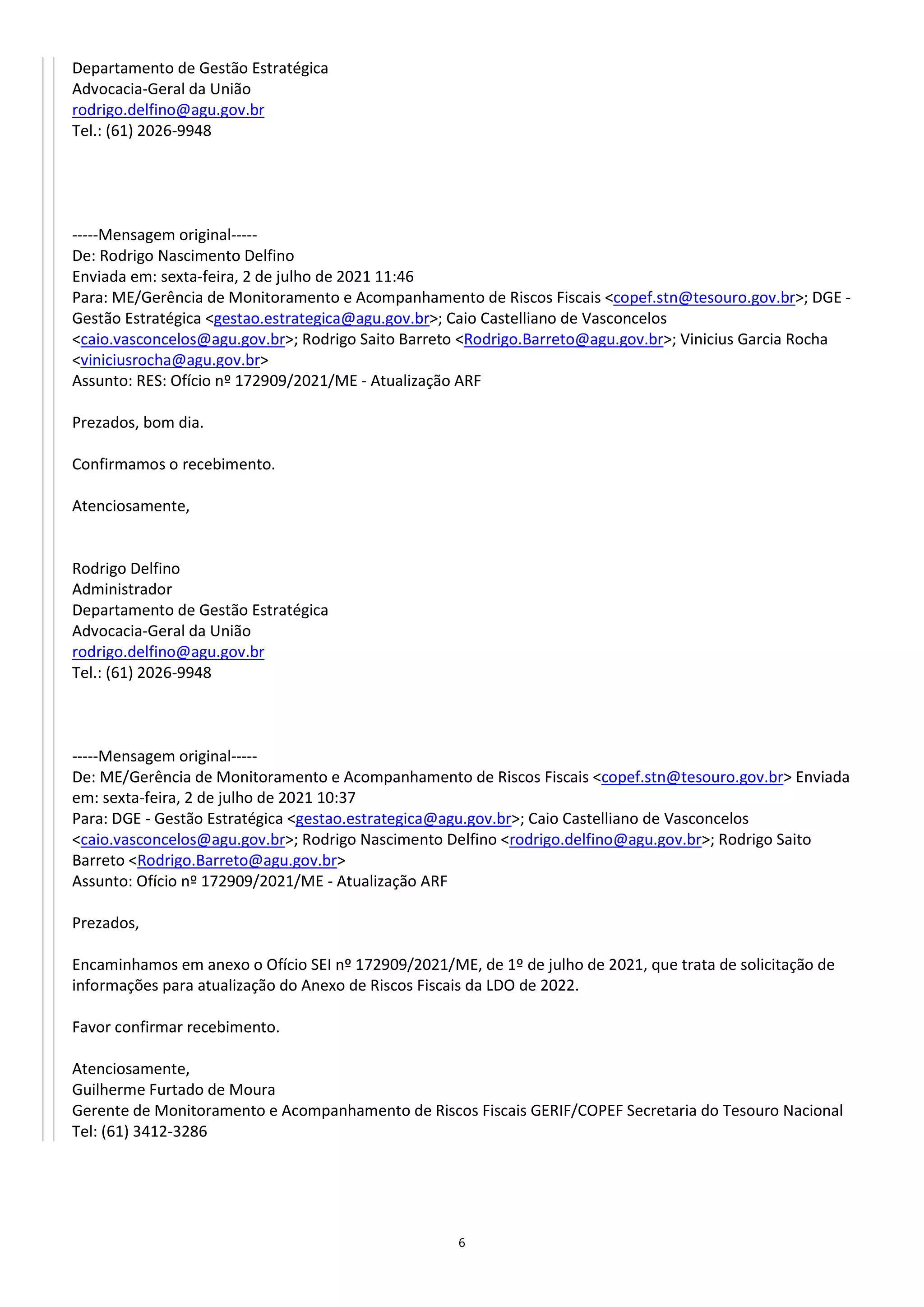 6
Departamento de Gestão Estratégica
Advocacia-Geral da União
rodrigo.delfino@agu.gov.br
Tel.: (61) 2026-9948
-----Mensagem original-----
De: Rodrigo Nascimento Delfino
Enviada em: sexta-feira, 2 de julho de 2021 11:46
Para: ME/Gerência de Monitoramento e Acompanhamento de Riscos Fiscais <copef.stn@tesouro.gov.br>; DGE -
Gestão Estratégica <gestao.estrategica@agu.gov.br>; Caio Castelliano de Vasconcelos
<caio.vasconcelos@agu.gov.br>; Rodrigo Saito Barreto <Rodrigo.Barreto@agu.gov.br>; Vinicius Garcia Rocha
<viniciusrocha@agu.gov.br>
Assunto: RES: Ofício nº 172909/2021/ME - Atualização ARF
Prezados, bom dia.
Confirmamos o recebimento.
Atenciosamente,
Rodrigo Delfino
Administrador
Departamento de Gestão Estratégica
Advocacia-Geral da União
rodrigo.delfino@agu.gov.br
Tel.: (61) 2026-9948
-----Mensagem original-----
De: ME/Gerência de Monitoramento e Acompanhamento de Riscos Fiscais <copef.stn@tesouro.gov.br> Enviada
em: sexta-feira, 2 de julho de 2021 10:37
Para: DGE - Gestão Estratégica <gestao.estrategica@agu.gov.br>; Caio Castelliano de Vasconcelos
<caio.vasconcelos@agu.gov.br>; Rodrigo Nascimento Delfino <rodrigo.delfino@agu.gov.br>; Rodrigo Saito
Barreto <Rodrigo.Barreto@agu.gov.br>
Assunto: Ofício nº 172909/2021/ME - Atualização ARF
Prezados,
Encaminhamos em anexo o Ofício SEI nº 172909/2021/ME, de 1º de julho de 2021, que trata de solicitação de
informações para atualização do Anexo de Riscos Fiscais da LDO de 2022.
Favor confirmar recebimento.
Atenciosamente,
Guilherme Furtado de Moura
Gerente de Monitoramento e Acompanhamento de Riscos Fiscais GERIF/COPEF Secretaria do Tesouro Nacional
Tel: (61) 3412-3286
 