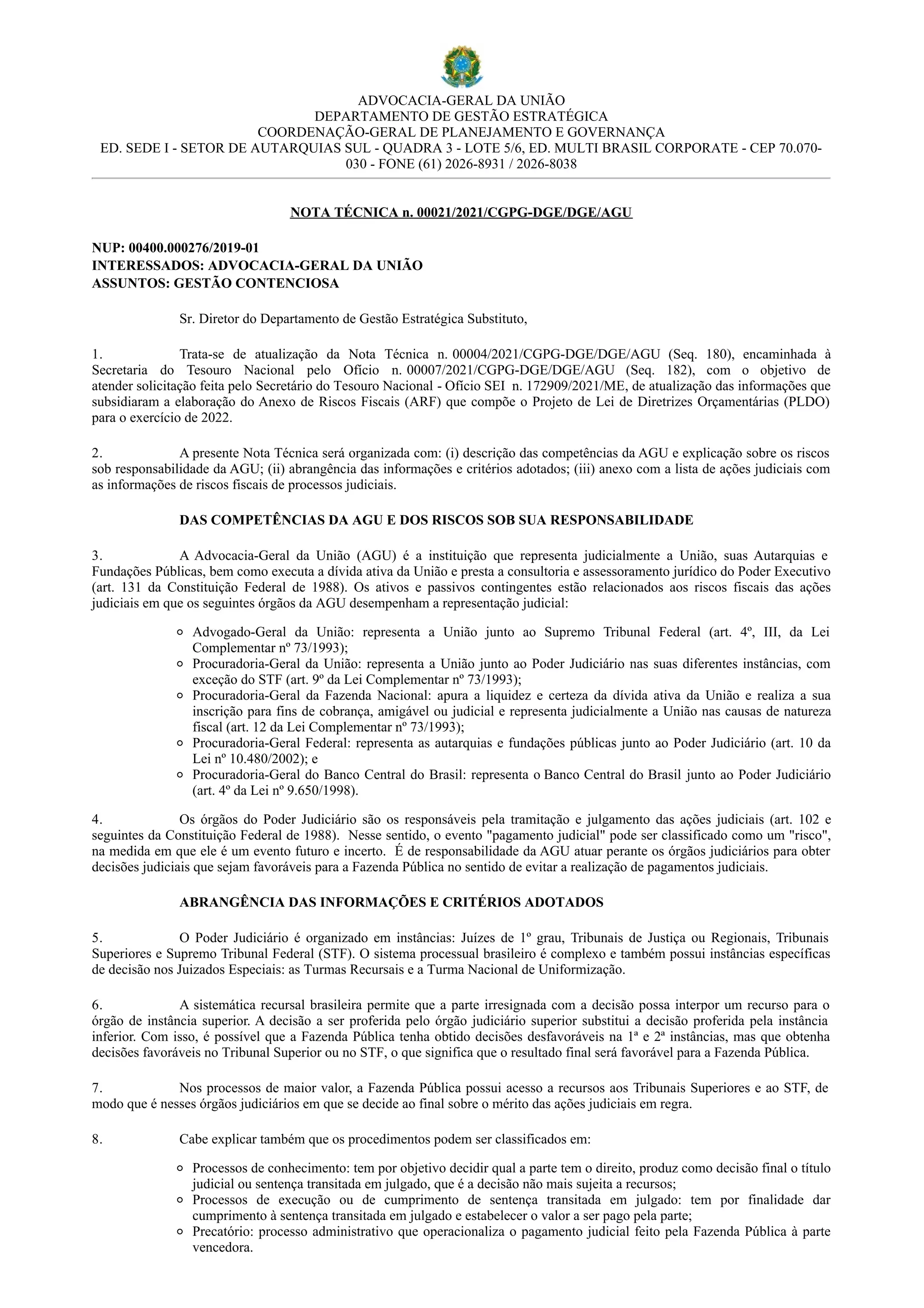 ADVOCACIA-GERAL DA UNIÃO
DEPARTAMENTO DE GESTÃO ESTRATÉGICA
COORDENAÇÃO-GERAL DE PLANEJAMENTO E GOVERNANÇA
ED. SEDE I - SETOR DE AUTARQUIAS SUL - QUADRA 3 - LOTE 5/6, ED. MULTI BRASIL CORPORATE - CEP 70.070-
030 - FONE (61) 2026-8931 / 2026-8038
NOTA TÉCNICA n. 00021/2021/CGPG-DGE/DGE/AGU
NUP: 00400.000276/2019-01
INTERESSADOS: ADVOCACIA-GERAL DA UNIÃO
ASSUNTOS: GESTÃO CONTENCIOSA
Sr. Diretor do Departamento de Gestão Estratégica Substituto,
1. Trata-se de atualização da Nota Técnica n. 00004/2021/CGPG-DGE/DGE/AGU (Seq. 180), encaminhada à
Secretaria do Tesouro Nacional pelo Ofício n. 00007/2021/CGPG-DGE/DGE/AGU (Seq. 182), com o objetivo de
atender solicitação feita pelo Secretário do Tesouro Nacional - Ofício SEI n. 172909/2021/ME, de atualização das informações que
subsidiaram a elaboração do Anexo de Riscos Fiscais (ARF) que compõe o Projeto de Lei de Diretrizes Orçamentárias (PLDO)
para o exercício de 2022.
2. A presente Nota Técnica será organizada com: (i) descrição das competências da AGU e explicação sobre os riscos
sob responsabilidade da AGU; (ii) abrangência das informações e critérios adotados; (iii) anexo com a lista de ações judiciais com
as informações de riscos fiscais de processos judiciais.
DAS COMPETÊNCIAS DA AGU E DOS RISCOS SOB SUA RESPONSABILIDADE
3. A Advocacia-Geral da União (AGU) é a instituição que representa judicialmente a União, suas Autarquias e
Fundações Públicas, bem como executa a dívida ativa da União e presta a consultoria e assessoramento jurídico do Poder Executivo
(art. 131 da Constituição Federal de 1988). Os ativos e passivos contingentes estão relacionados aos riscos fiscais das ações
judiciais em que os seguintes órgãos da AGU desempenham a representação judicial:
Advogado-Geral da União: representa a União junto ao Supremo Tribunal Federal (art. 4º, III, da Lei
Complementar nº 73/1993);
Procuradoria-Geral da União: representa a União junto ao Poder Judiciário nas suas diferentes instâncias, com
exceção do STF (art. 9º da Lei Complementar nº 73/1993);
Procuradoria-Geral da Fazenda Nacional: apura a liquidez e certeza da dívida ativa da União e realiza a sua
inscrição para fins de cobrança, amigável ou judicial e representa judicialmente a União nas causas de natureza
fiscal (art. 12 da Lei Complementar nº 73/1993);
Procuradoria-Geral Federal: representa as autarquias e fundações públicas junto ao Poder Judiciário (art. 10 da
Lei nº 10.480/2002); e
Procuradoria-Geral do Banco Central do Brasil: representa o Banco Central do Brasil junto ao Poder Judiciário
(art. 4º da Lei nº 9.650/1998).
4. Os órgãos do Poder Judiciário são os responsáveis pela tramitação e julgamento das ações judiciais (art. 102 e
seguintes da Constituição Federal de 1988). Nesse sentido, o evento "pagamento judicial" pode ser classificado como um "risco",
na medida em que ele é um evento futuro e incerto. É de responsabilidade da AGU atuar perante os órgãos judiciários para obter
decisões judiciais que sejam favoráveis para a Fazenda Pública no sentido de evitar a realização de pagamentos judiciais.
ABRANGÊNCIA DAS INFORMAÇÕES E CRITÉRIOS ADOTADOS
5. O Poder Judiciário é organizado em instâncias: Juízes de 1º grau, Tribunais de Justiça ou Regionais, Tribunais
Superiores e Supremo Tribunal Federal (STF). O sistema processual brasileiro é complexo e também possui instâncias específicas
de decisão nos Juizados Especiais: as Turmas Recursais e a Turma Nacional de Uniformização.
6. A sistemática recursal brasileira permite que a parte irresignada com a decisão possa interpor um recurso para o
órgão de instância superior. A decisão a ser proferida pelo órgão judiciário superior substitui a decisão proferida pela instância
inferior. Com isso, é possível que a Fazenda Pública tenha obtido decisões desfavoráveis na 1ª e 2ª instâncias, mas que obtenha
decisões favoráveis no Tribunal Superior ou no STF, o que significa que o resultado final será favorável para a Fazenda Pública.
7. Nos processos de maior valor, a Fazenda Pública possui acesso a recursos aos Tribunais Superiores e ao STF, de
modo que é nesses órgãos judiciários em que se decide ao final sobre o mérito das ações judiciais em regra.
8. Cabe explicar também que os procedimentos podem ser classificados em:
Processos de conhecimento: tem por objetivo decidir qual a parte tem o direito, produz como decisão final o título
judicial ou sentença transitada em julgado, que é a decisão não mais sujeita a recursos;
Processos de execução ou de cumprimento de sentença transitada em julgado: tem por finalidade dar
cumprimento à sentença transitada em julgado e estabelecer o valor a ser pago pela parte;
Precatório: processo administrativo que operacionaliza o pagamento judicial feito pela Fazenda Pública à parte
vencedora.
 