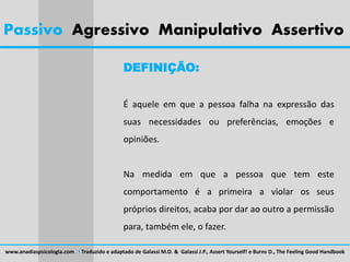 Passivo Agressivo Manipulativo Assertivo
DEFINIÇÃO:
É aquele em que a pessoa falha na expressão das
suas necessidades ou preferências, emoções e
opiniões.
Na medida em que a pessoa que tem este
comportamento é a primeira a violar os seus
próprios direitos, acaba por dar ao outro a permissão
para, também ele, o fazer.
www.anadiaspsicologia.com I Traduzido e adaptado de Galassi M.D. & Galassi J.P., Assert Yourself! e Burns D., The Feeling Good Handbook
 