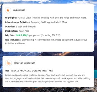 HIGHLIGHTS
Highlights: Natural View, Trekking Thrilling walk over the ridge and much more.
Adventurous Activities: Camping, Trekking and Much More.
Duration: 5 days and 4 nights
Destination: Kuari Pass
Trip Cost: INR 7,850/- per person (Excluding 5% GST)
Trip Inclusions: Sightseeing, Accommodation (Camps), Equipment, Adventurous
Activities and Meals.
MEALS AT KUARI PASS
BEST MEALS PROVIDED DURING THIS TREK
Eating meals on treks is a challenge to many. Your body works out so much that you are
tempted to gorge on all food available. Yet, over-eating could work against you while trekking.
So, our trek leaders and cooks plan best for you when it comes to a hygienic diet.
 