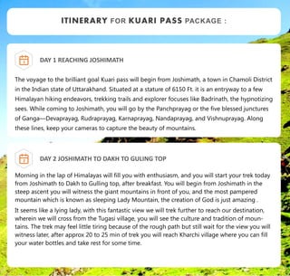 DAY 1 REACHING JOSHIMATH
The voyage to the brilliant goal Kuari pass will begin from Joshimath, a town in Chamoli District
in the Indian state of Uttarakhand. Situated at a stature of 6150 Ft. it is an entryway to a few
Himalayan hiking endeavors, trekking trails and explorer focuses like Badrinath, the hypnotizing
sees. While coming to Joshimath, you will go by the Panchprayag or the five blessed junctures
of Ganga—Devaprayag, Rudraprayag, Karnaprayag, Nandaprayag, and Vishnuprayag. Along
these lines, keep your cameras to capture the beauty of mountains.
ITINERARY FOR KUARI PASS PACKAGE :
1
DAY 2 JOSHIMATH TO DAKH TO GULING TOP
Morning in the lap of Himalayas will fill you with enthusiasm, and you will start your trek today
from Joshimath to Dakh to Gulling top, after breakfast. You will begin from Joshimath in the
steep ascent you will witness the giant mountains in front of you, and the most pampered
mountain which is known as sleeping Lady Mountain, the creation of God is just amazing .
It seems like a lying lady, with this fantastic view we will trek further to reach our destination,
wherein we will cross from the Tugasi village, you will see the culture and tradition of moun-
tains. The trek may feel little tiring because of the rough path but still wait for the view you will
witness later, after approx 20 to 25 min of trek you will reach Kharchi village where you can fill
your water bottles and take rest for some time.
2
 