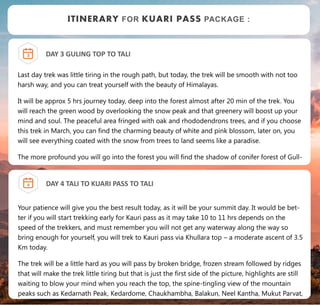 DAY 3 GULING TOP TO TALI
Last day trek was little tiring in the rough path, but today, the trek will be smooth with not too
harsh way, and you can treat yourself with the beauty of Himalayas.
It will be approx 5 hrs journey today, deep into the forest almost after 20 min of the trek. You
will reach the green wood by overlooking the snow peak and that greenery will boost up your
mind and soul. The peaceful area fringed with oak and rhododendrons trees, and if you choose
this trek in March, you can find the charming beauty of white and pink blossom, later on, you
will see everything coated with the snow from trees to land seems like a paradise.
The more profound you will go into the forest you will find the shadow of conifer forest of Gull-
3
ITINERARY FOR KUARI PASS PACKAGE :
DAY 4 TALI TO KUARI PASS TO TALI
Your patience will give you the best result today, as it will be your summit day. It would be bet-
ter if you will start trekking early for Kauri pass as it may take 10 to 11 hrs depends on the
speed of the trekkers, and must remember you will not get any waterway along the way so
bring enough for yourself, you will trek to Kauri pass via Khullara top – a moderate ascent of 3.5
Km today.
The trek will be a little hard as you will pass by broken bridge, frozen stream followed by ridges
that will make the trek little tiring but that is just the first side of the picture, highlights are still
waiting to blow your mind when you reach the top, the spine-tingling view of the mountain
peaks such as Kedarnath Peak, Kedardome, Chaukhambha, Balakun, Neel Kantha, Mukut Parvat,
4
 