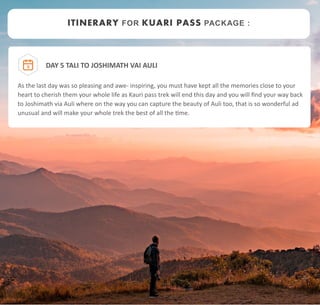 DAY 5 TALI TO JOSHIMATH VAI AULI
As the last day was so pleasing and awe- inspiring, you must have kept all the memories close to your
heart to cherish them your whole life as Kauri pass trek will end this day and you will find your way back
to Joshimath via Auli where on the way you can capture the beauty of Auli too, that is so wonderful ad
unusual and will make your whole trek the best of all the time.
5
ITINERARY FOR KUARI PASS PACKAGE :
 