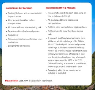 INCLUDED IN THE PACKAGE:
 First night dinner and accommodation
in guest house.
 After summit breakfast before
transportation.
 All time meals and snacks during trek.
 Experienced trek leader and guides.
 First aid kit
 For accommodation comfortable tents
during trek.
 Equipment's for trekking.
EXCLUDED FROM THE PACKAGE:
 Transportation cost (to reach base camp or
ride in between trekking)
 All meals & additional cost during
transportation.
 Trekking stick, warm clothes, trekking shoes.
 Trekkers have to carry their bags during
trek.
 If you wish to offload your backpack, there
will be an additional charge of Rs. 1600 +
5% GST. The backpack cannot weigh more
than 9 kgs. Suitcases/strollers/duffel bags
will not be allowed. Please note that charges
will vary for last minute offloading in case
you decide to offload your bag after reach-
ing the basecamp (Rs. 1800 + 5% GST).
Online offloading in advance is possible up
to two days prior to the trek start date.
 Everything which is not mentioned in
included is excluded
Please Note: Last ATM location is in Joshimath.
 