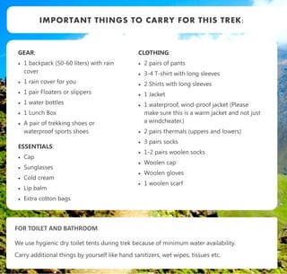 GEAR:
 1 backpack (50-60 liters) with rain
cover
 1 rain cover for you
 1 pair Floaters or slippers
 1 water bottles
 1 Lunch Box
 A pair of trekking shoes or
waterproof sports shoes
ESSENTIALS:
 Cap
 Sunglasses
 Cold cream
 Lip balm
 Extra cotton bags
IMPORTANT THINGS TO CARRY FOR THIS TREK:
CLOTHING:
 2 pairs of pants
 3-4 T-shirt with long sleeves
 2 Shirts with long sleeves
 1 Jacket
 1 waterproof, wind-proof jacket (Please
make sure this is a warm jacket and not just
a windcheater.)
 2 pairs thermals (uppers and lowers)
 3 pairs socks
 1-2 pairs woolen socks
 Woolen cap
 Woolen gloves
 1 woolen scarf
FOR TOILET AND BATHROOM
We use hygienic dry toilet tents during trek because of minimum water availability.
Carry additional things by yourself like hand sanitizers, wet wipes, tissues etc.
 