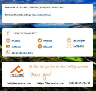 FOR MORE DETAILS YOU CAN VISIT ON THE FOLLOWING LINK :
Terms and Conditions Page: https://bit.ly/2Ahn2hf
TREKVEDA COMMUNITY
WEBSITE
YOUTUBE
TWITTER
LINKEDIN FACEBOOK
9821325153/54/56
INSTAGRAM
info@trekveda.com 9821325153/54/56
We Hope that you have the best trekking experience
https://trekveda.com
 