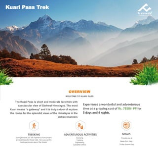 OVERVIEW
WELCOME TO KUARI PASS
The Kuari Pass is short and moderate level trek with
spectacular view of Garhwal Himalayas. The word
Kuari means “a gateway” and it is truly a door of explore
the routes for the splendid views of the Himalayas in the
richest manners
Kuari Pass Trek
Experience a wonderful and adventurous
time at a gripping cost of Rs. 7850/- PP for
5 days and 4 nights.
TREKKING
During this trek you will experience most ancient
and most beautiful forest trails. Here you get the
most spectacular view of the forests.
ADVENTUROUS ACTIVITIES
Camping,
Trekking,
Sightseeing,
Campfire & More.
MEALS
Provide you all
Meals from Day 1
Till the Summit Day
 