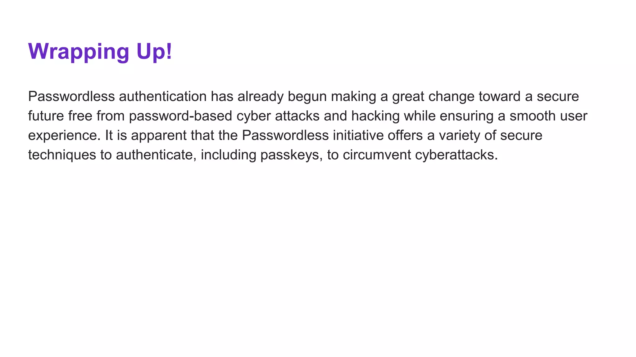 Wrapping Up!
Passwordless authentication has already begun making a great change toward a secure
future free from password-based cyber attacks and hacking while ensuring a smooth user
experience. It is apparent that the Passwordless initiative offers a variety of secure
techniques to authenticate, including passkeys, to circumvent cyberattacks.
 