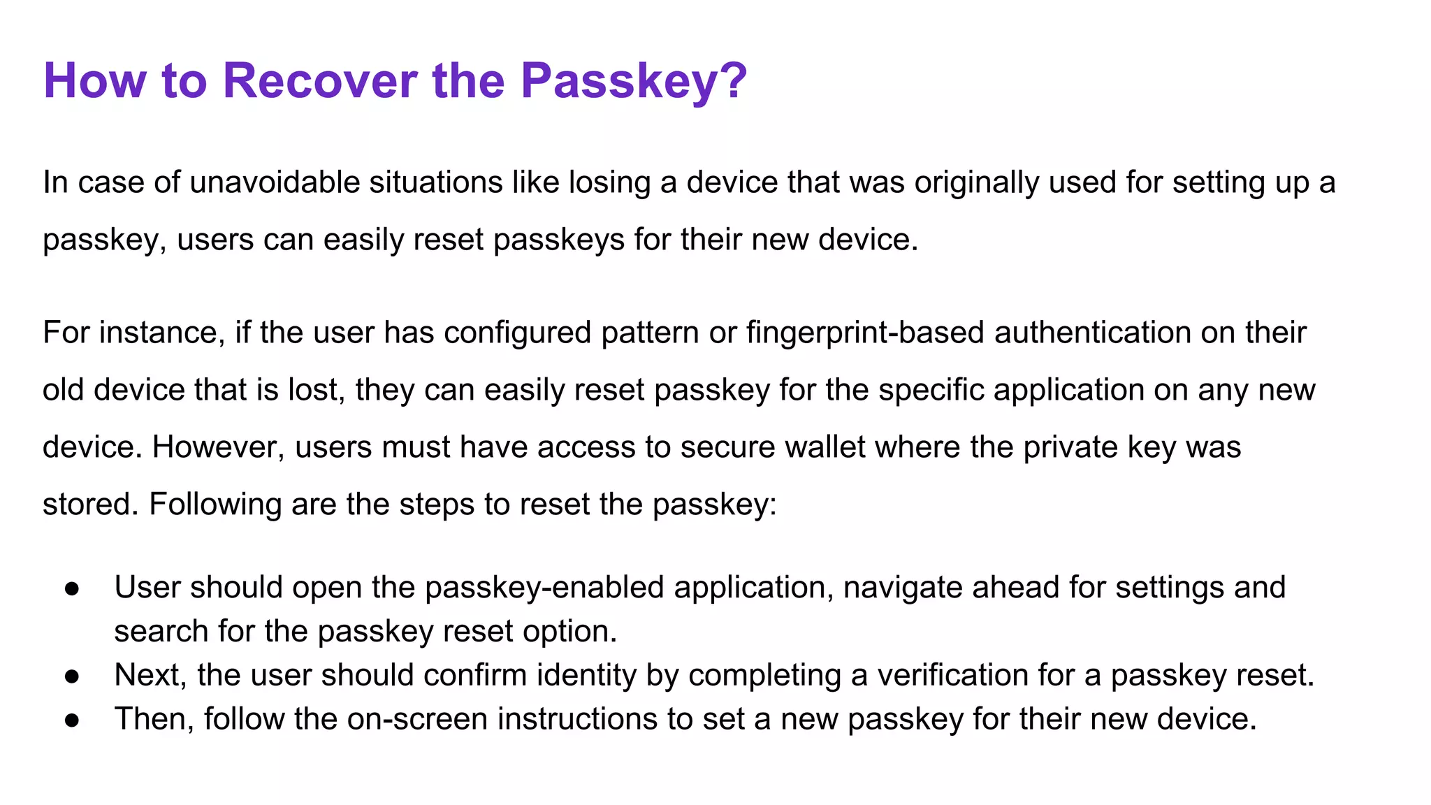 How to Recover the Passkey?
In case of unavoidable situations like losing a device that was originally used for setting up a
passkey, users can easily reset passkeys for their new device.
For instance, if the user has configured pattern or fingerprint-based authentication on their
old device that is lost, they can easily reset passkey for the specific application on any new
device. However, users must have access to secure wallet where the private key was
stored. Following are the steps to reset the passkey:
● User should open the passkey-enabled application, navigate ahead for settings and
search for the passkey reset option.
● Next, the user should confirm identity by completing a verification for a passkey reset.
● Then, follow the on-screen instructions to set a new passkey for their new device.
 