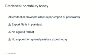 © FIDO Alliance 2024
15
All credential providers allow export/import of passwords
⚠️ Export file is in plaintext
⚠️ No agreed format
⚠️ No support for synced passkey export today
Credential portability today
 