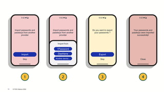 © FIDO Alliance 2024
18
9:42 🔋📶
Import passwords and
passkeys from another
provider
Import
Skip
9:42 🔋📶
Import passwords and
passkeys from another
provider
Import
Skip
Import from
1Password
Another device…
Dashlane
9:42 🔋📶
Do you want to export
your passwords ?
Export
Skip
9:42 🔋📶
Your passwords and
passkeys were imported
successfully!
Close
1 2 3 4
 
