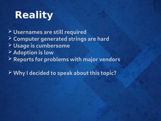 Reality
➢ Usernames are still required
➢ Computer generated strings are hard
➢ Usage is cumbersome
➢ Adoption is low
➢ Reports for problems with major vendors
➢ Why I decided to speak about this topic?
 