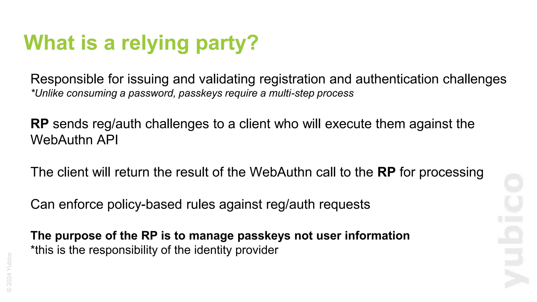 ©
2024
Yubico
Responsible for issuing and validating registration and authentication challenges
*Unlike consuming a password, passkeys require a multi-step process
RP sends reg/auth challenges to a client who will execute them against the
WebAuthn API
The client will return the result of the WebAuthn call to the RP for processing
Can enforce policy-based rules against reg/auth requests
The purpose of the RP is to manage passkeys not user information
*this is the responsibility of the identity provider
What is a relying party?
 