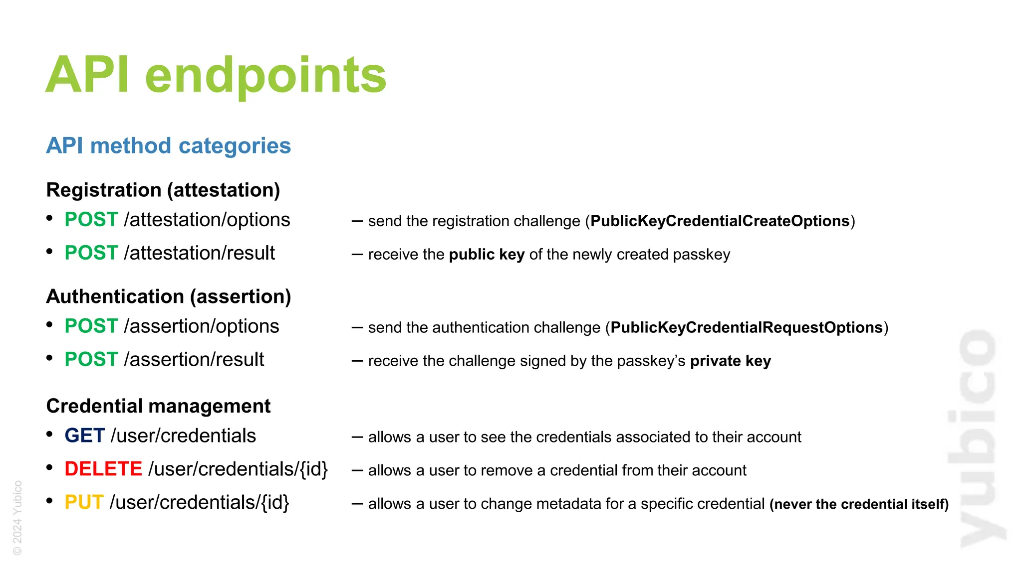 ©
2024
Yubico
API endpoints
API method categories
Registration (attestation)
• POST /attestation/options – send the registration challenge (PublicKeyCredentialCreateOptions)
• POST /attestation/result – receive the public key of the newly created passkey
Authentication (assertion)
• POST /assertion/options – send the authentication challenge (PublicKeyCredentialRequestOptions)
• POST /assertion/result – receive the challenge signed by the passkey’s private key
Credential management
• GET /user/credentials – allows a user to see the credentials associated to their account
• DELETE /user/credentials/{id} – allows a user to remove a credential from their account
• PUT /user/credentials/{id} – allows a user to change metadata for a specific credential (never the credential itself)
 