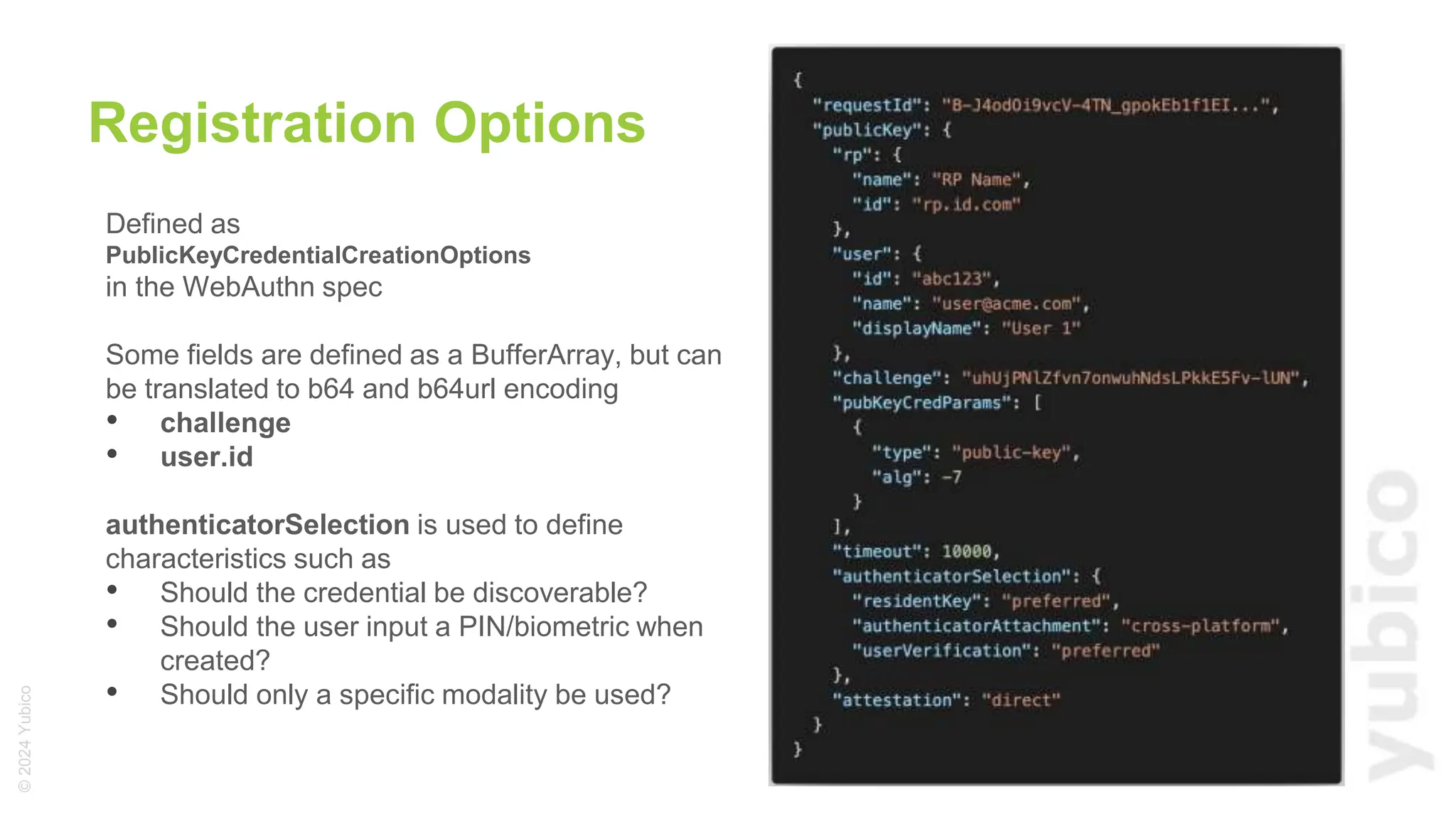 ©
2024
Yubico
Defined as
PublicKeyCredentialCreationOptions
in the WebAuthn spec
Some fields are defined as a BufferArray, but can
be translated to b64 and b64url encoding
• challenge
• user.id
authenticatorSelection is used to define
characteristics such as
• Should the credential be discoverable?
• Should the user input a PIN/biometric when
created?
• Should only a specific modality be used?
Registration Options
 