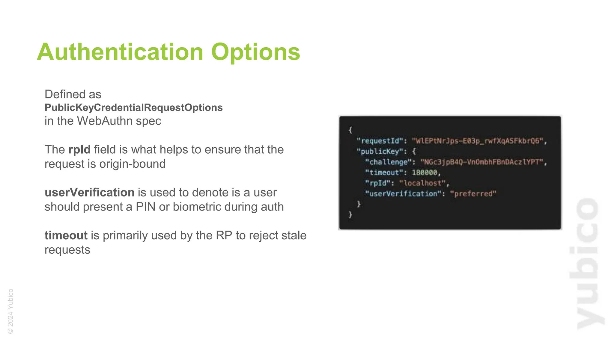 ©
2024
Yubico
Defined as
PublicKeyCredentialRequestOptions
in the WebAuthn spec
The rpId field is what helps to ensure that the
request is origin-bound
userVerification is used to denote is a user
should present a PIN or biometric during auth
timeout is primarily used by the RP to reject stale
requests
Authentication Options
 