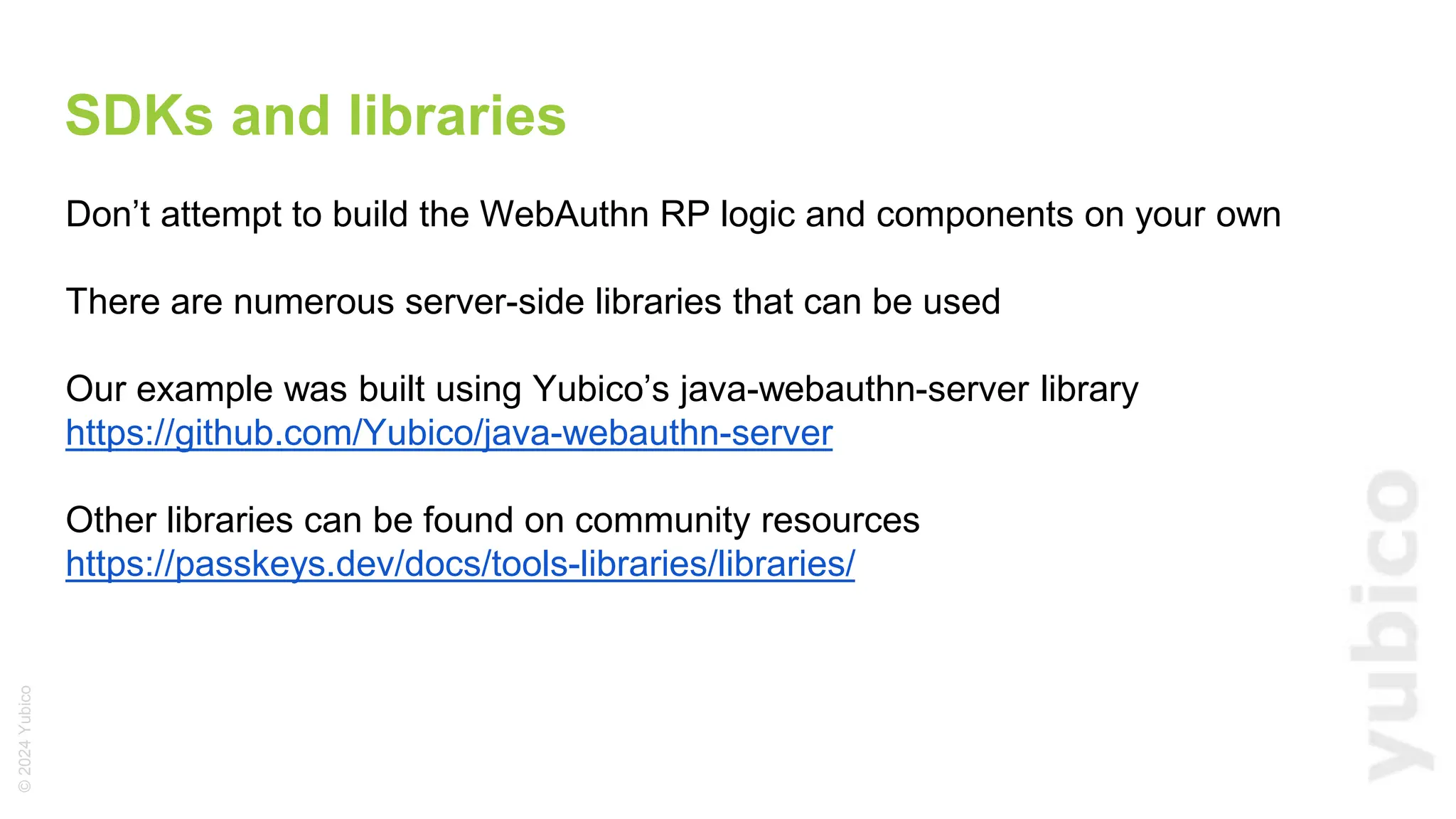 ©
2024
Yubico
SDKs and libraries
Don’t attempt to build the WebAuthn RP logic and components on your own
There are numerous server-side libraries that can be used
Our example was built using Yubico’s java-webauthn-server library
https://github.com/Yubico/java-webauthn-server
Other libraries can be found on community resources
https://passkeys.dev/docs/tools-libraries/libraries/
 