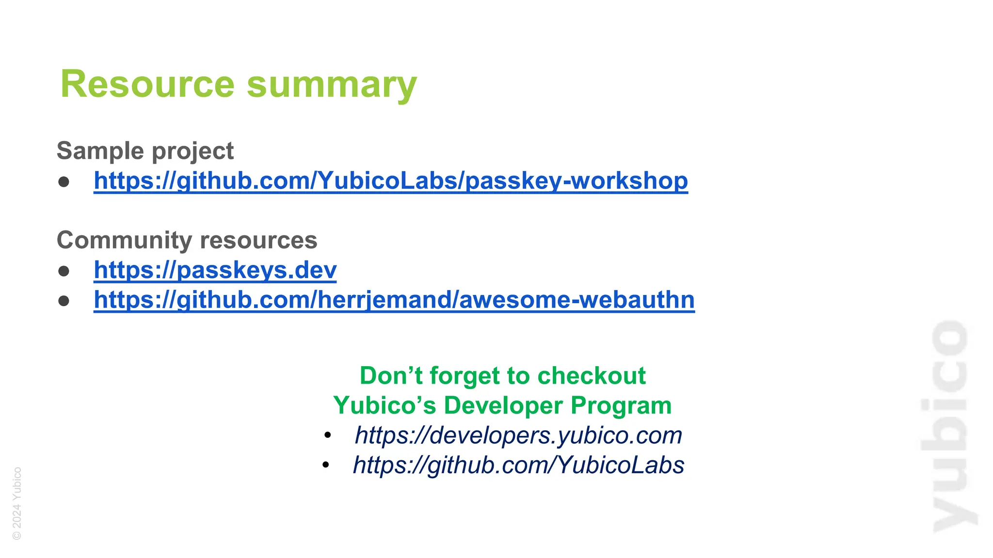 ©
2024
Yubico
Resource summary
Sample project
● https://github.com/YubicoLabs/passkey-workshop
Community resources
● https://passkeys.dev
● https://github.com/herrjemand/awesome-webauthn
Don’t forget to checkout
Yubico’s Developer Program
• https://developers.yubico.com
• https://github.com/YubicoLabs
 