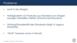 © condignum GmbH 2025 – all rights reserved
Probleme
• Lock-In (by Design)
• Verfügbarkeit von Features aus Standard von einigen
wenigen Herstellern diktiert (Chrome bei Browsern)
• Umfang/Komplexität des Standards steigt (+ Legacy
Artefakte)
• “Draft” Features schon in Einsatz
 