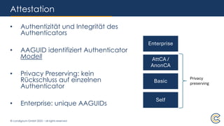© condignum GmbH 2025 – all rights reserved
Attestation
• Authentizität und Integrität des
Authenticators
• AAGUID identifiziert Authenticator
Modell
• Privacy Preserving: kein
Rückschluss auf einzelnen
Authenticator
• Enterprise: unique AAGUIDs
Enterprise
AttCA /
AnonCA
Basic
Self
Privacy
preserving
 