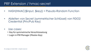 © condignum GmbH 2025 – all rights reserved
PRF Extension / hmac-secret
• HASH(HMAC($input, $key)) = Pseudo-Random Function
• Ableiten von Secret (symmetrischer Schlüssel) von FIDO2
Credential (Priv/Pub Key)
• Use cases:
• Key für symmetrische Verschlüsselung
• Login in PW Manager (Master-Key)
 