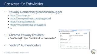 © condignum GmbH 2025 – all rights reserved
Passkeys für Entwickler
• Passkey Demo/Playgrounds/Debugger
• https://passkeys.eu
• https://www.passkeys.com/playground
• https://learnpasskeys.io
• https://www.passkeys-debugger.io
• …
• Chrome Passkey Emulator
• Dev Tools (F12) -> Ctrl-Shift-P -> “webauthn”
• “echte” Authenticators
 