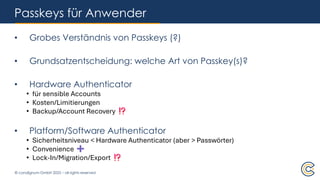 © condignum GmbH 2025 – all rights reserved
Passkeys für Anwender
• Grobes Verständnis von Passkeys (?)
• Grundsatzentscheidung: welche Art von Passkey(s)?
• Hardware Authenticator
• für sensible Accounts
• Kosten/Limitierungen
• Backup/Account Recovery
• Platform/Software Authenticator
• Sicherheitsniveau < Hardware Authenticator (aber > Passwörter)
• Convenience
• Lock-In/Migration/Export
 