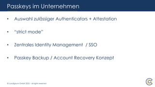 © condignum GmbH 2025 – all rights reserved
Passkeys im Unternehmen
• Auswahl zulässiger Authenticators + Attestation
• “strict mode”
• Zentrales Identity Management / SSO
• Passkey Backup / Account Recovery Konzept
 