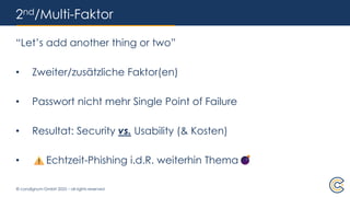 © condignum GmbH 2025 – all rights reserved
2nd/Multi-Faktor
“Let’s add another thing or two”
• Zweiter/zusätzliche Faktor(en)
• Passwort nicht mehr Single Point of Failure
• Resultat: Security vs. Usability (& Kosten)
• Echtzeit-Phishing i.d.R. weiterhin Thema
 