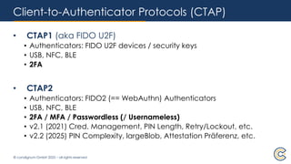 © condignum GmbH 2025 – all rights reserved
Client-to-Authenticator Protocols (CTAP)
• CTAP1 (aka FIDO U2F)
• Authenticators: FIDO U2F devices / security keys
• USB, NFC, BLE
• 2FA
• CTAP2
• Authenticators: FIDO2 (== WebAuthn) Authenticators
• USB, NFC, BLE
• 2FA / MFA / Passwordless (/ Usernameless)
• v2.1 (2021) Cred. Management, PIN Length, Retry/Lockout, etc.
• v2.2 (2025) PIN Complexity, largeBlob, Attestation Präferenz, etc.
 