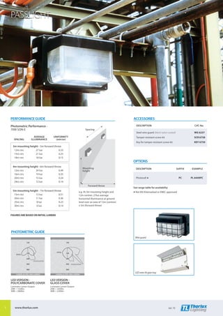 PASSLIGHT
ACCESSORIES
	 DESCRIPTION	 CAT. No.
	 Steel wire guard (black nylon coated)	 WG 6237
	 Tamper-resistant screw kit	 SCR 6758
	 Key for tamper-resistant screw kit	 KEY 6759
OPTIONS
	DESCRIPTION	 SUFFIX	 EXAMPLE
	Photocell s	 PC	 PL 6449PC
See range table for availability
s Not BSI Kitemarked or ENEC approved
PERFORMANCE GUIDE
Photometric Performance -
70W SON-E
	 	 AVERAGE	UNIFORMITY
	SPACING	 ILLUMINANCE	 (min/av)
3m mounting height - 5m forward throw
	 12m ctrs	 27 lux	 0.33
	 15m ctrs	 21 lux	 0.25
	 18m ctrs	 18 lux	 0.15
4m mounting height - 6m forward throw
	 12m ctrs	 24 lux	 0.49
	 16m ctrs	 19 lux	 0.35
	 20m ctrs	 15 lux	 0.24
	 24m ctrs	 12 lux	 0.14
5m mounting height - 7m forward throw
	 15m ctrs	 13 lux	 0.51
	 20m ctrs	 11 lux	 0.36
	 25m ctrs	 8 lux	 0.23
	 30m ctrs	 6 lux	 0.14
FIGURES ARE BASED ON INITIAL LUMENS
Mounting
height
Forward throw
Spacing
e.g. At 3m mounting height and
12m centres: 27lux average
horizontal illuminance at ground
level over an area of 12m (centres)
x 5m (forward throw)
LEDretro-fitgeartray
Wireguard
PHOTOMETRIC GUIDE
CANDELAS PER 1000 LUMENS
240
360
480
120
TRANSVERSE
AXIAL
CANDELAS PER 1000 LUMENS
420
560
140
120 140
280
TRANSVERSE
AXIAL
LED VERSION -
POLYCARBONATE COVER
Luminaire Lumen Output:
24W = 1520lm
38W = 2060lm
LED VERSION -
GLASS COVER
Luminaire Lumen Output:
24W = 1650lm
38W = 2240lm
1 www.thorlux.com Jul. 15
 