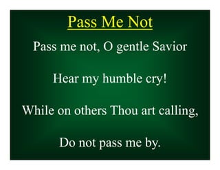 Pass Me Not
Pass Me Not
Pass me not, O gentle Savior
Hear my humble cry!
While on others Thou art calling,
Do not pass me by.
Pass me not, O gentle Savior
Hear my humble cry!
While on others Thou art calling,
Do not pass me by.
 