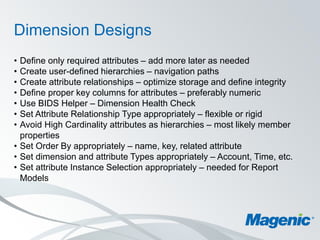 Dimension Designs
• Define only required attributes – add more later as needed
• Create user-defined hierarchies – navigation paths
• Create attribute relationships – optimize storage and define integrity
• Define proper key columns for attributes – preferably numeric
• Use BIDS Helper – Dimension Health Check
• Set Attribute Relationship Type appropriately – flexible or rigid
• Avoid High Cardinality attributes as hierarchies – most likely member
  properties
• Set Order By appropriately – name, key, related attribute
• Set dimension and attribute Types appropriately – Account, Time, etc.
• Set attribute Instance Selection appropriately – needed for Report
  Models
 