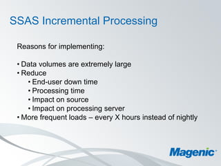 SSAS Incremental Processing

 Reasons for implementing:

 • Data volumes are extremely large
 • Reduce
    • End-user down time
    • Processing time
    • Impact on source
    • Impact on processing server
 • More frequent loads – every X hours instead of nightly
 