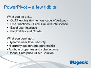 PowerPivot – a few tidbits

 What you do get…
 • OLAP engine (in-memory cube – Vertipaq)
 • DAX functions – Excel like with intellisense
 • Excel user interface
 • PivotTables and Charts

 What you don’t get…
 • Dynamic user level security
 • Hierarchy support and parentchild
 • Attribute properties and cube actions
 • Robust Enterprise OLAP Solution
 