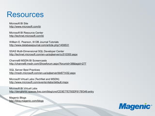 Resources
Microsoft BI Site
http://www.microsoft.com/bi

Microsoft BI Resource Center
http://technet.microsoft.com/bi

William E. Pearson, III DB Journal Tutorials
http://www.databasejournal.com/article.php/1459531

SSAS Multi-Dimensional SQL Developer Center
http://technet.microsoft.com/en-us/sqlserver/cc510300.aspx

Channel9 MSDN BI Screencasts
http://channel9.msdn.com/Showforum.aspx?forumid=38&tagid=277

SQL Server Best Practices
http://msdn.microsoft.com/en-us/sqlserver/bb671432.aspx

Microsoft Virtual Labs (TechNet and MSDN)
http://www.microsoft.com/events/vlabs/default.mspx

Microsoft BI Virtual Labs
http://denglishbi.spaces.live.com/blog/cns!CD3E77E793DF6178!349.entry

Magenic Blogs
http://blog.magenic.com/blogs
 