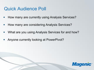 Quick Audience Poll
 How many are currently using Analysis Services?

 How many are considering Analysis Services?

 What are you using Analysis Services for and how?

 Anyone currently looking at PowerPivot?
 