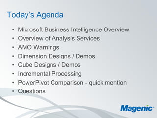 Today’s Agenda
 •   Microsoft Business Intelligence Overview
 •   Overview of Analysis Services
 •   AMO Warnings
 •   Dimension Designs / Demos
 •   Cube Designs / Demos
 •   Incremental Processing
 •   PowerPivot Comparison - quick mention
 •   Questions
 