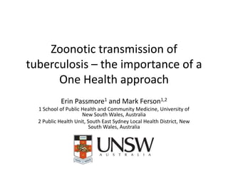 Zoonotic transmission of
tuberculosis – the importance of a
One Health approach
Erin Passmore1 and Mark Ferson1,2
1 School of Public Health and Community Medicine, University of
New South Wales, Australia
2 Public Health Unit, South East Sydney Local Health District, New
South Wales, Australia

 
