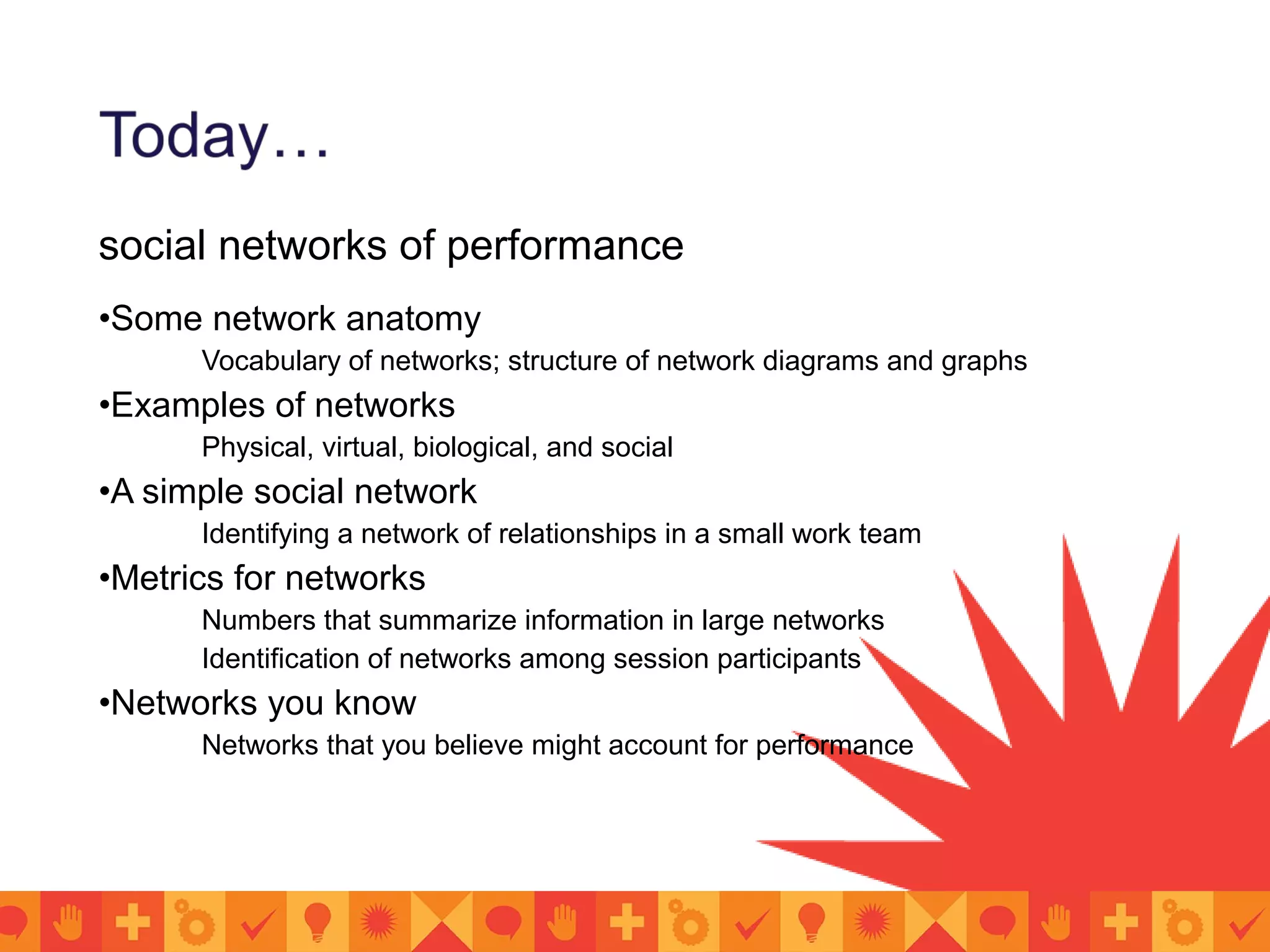 social networks of performance
•Some network anatomy
Vocabulary of networks; structure of network diagrams and graphs
•Examples of networks
Physical, virtual, biological, and social
•A simple social network
Identifying a network of relationships in a small work team
•Metrics for networks
Numbers that summarize information in large networks
Identification of networks among session participants
•Networks you know
Networks that you believe might account for performance
 