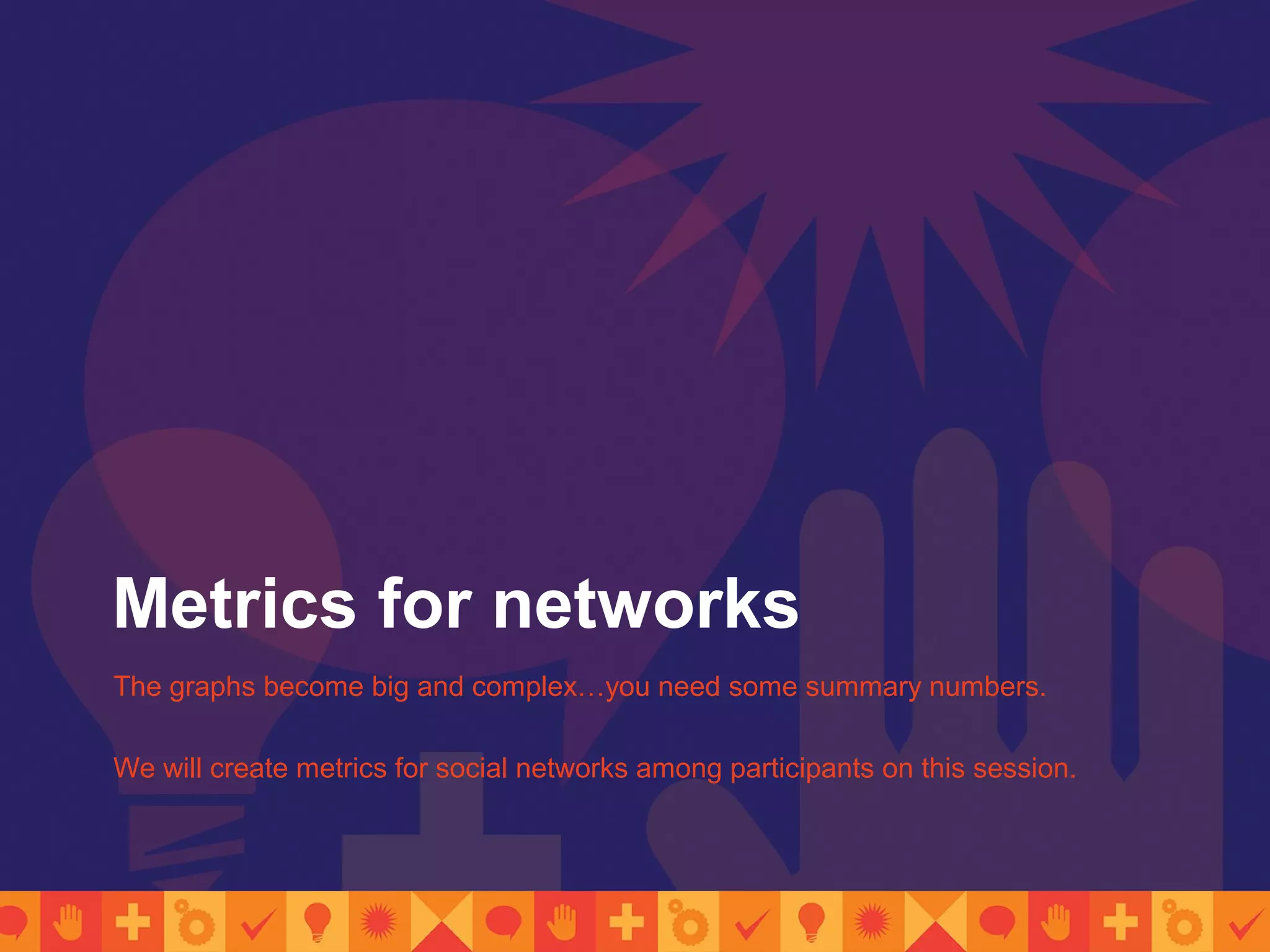 Metrics for networks
The graphs become big and complex…you need some summary numbers.
We will create metrics for social networks among participants on this session.
 