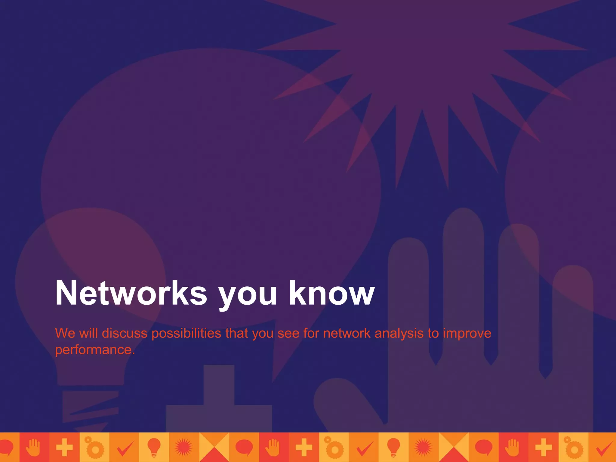 Networks you know
We will discuss possibilities that you see for network analysis to improve
performance.
 