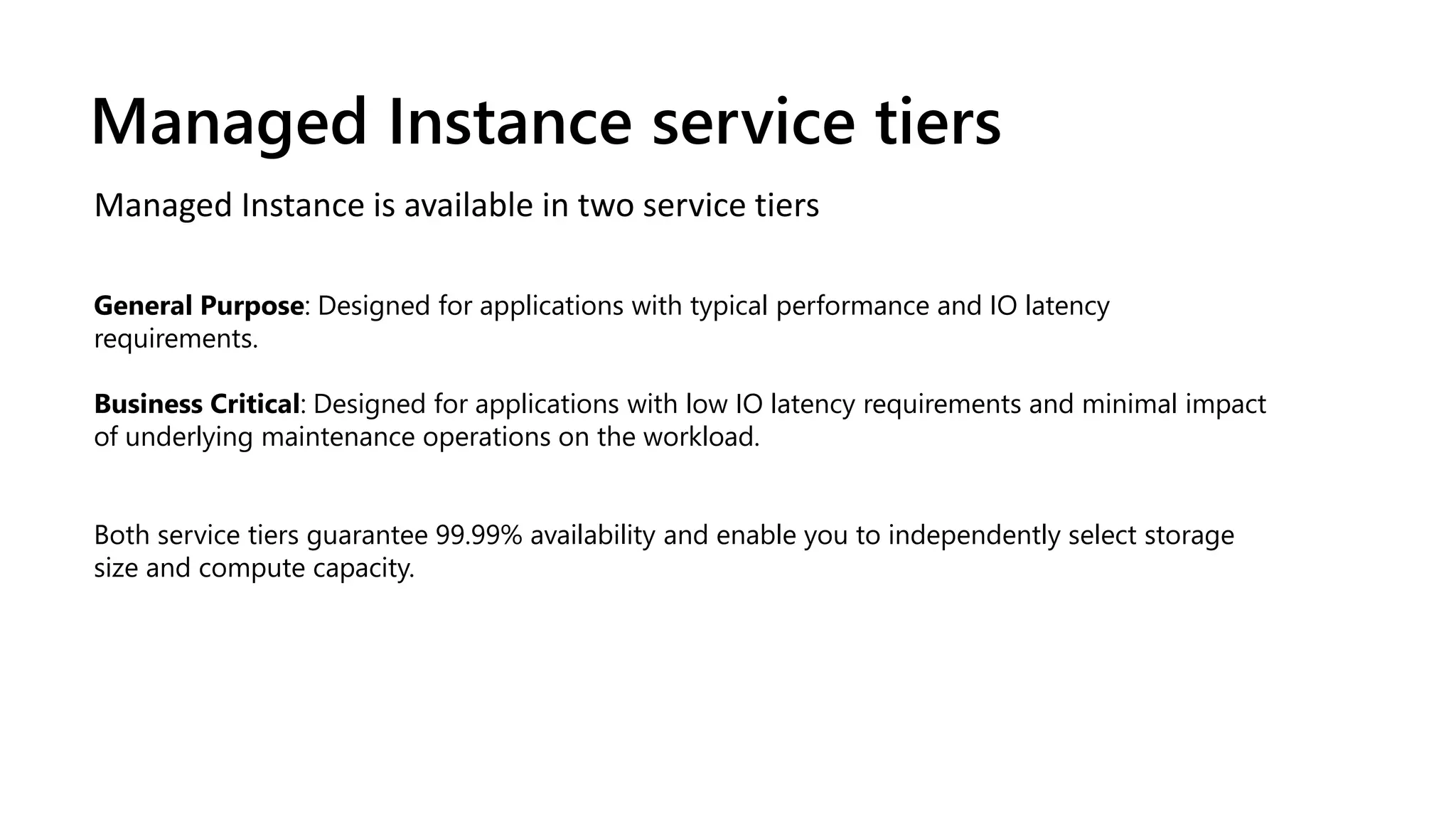 Managed Instance is available in two service tiers
General Purpose: Designed for applications with typical performance and IO latency
requirements.
Business Critical: Designed for applications with low IO latency requirements and minimal impact
of underlying maintenance operations on the workload.
Both service tiers guarantee 99.99% availability and enable you to independently select storage
size and compute capacity.
Managed Instance service tiers
 