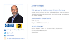 Technical Speaker
NetConf , SQL PASS, 24 HOP, SQL Saturdays and PASS Virtual Groups
GroupBy and DataPlatformGeeks
@sqlargentina
Javier Villegas
DBA Manager at Mediterranean Shipping Company
Involved with the Microsoft SQL Server since SQL 6.5 to 2019 (Azure SQL DB & MI)
Specialization in SQL Server Administration, Performance Tuning , High Availability
and Disaster Recovery
Microsoft MVP Data Platform
MCP and MCTS
Blogger and MSDN Forums contributor
@javier_vill
/javiervillegas
sql-javier-villegas.blogspot.com.ar
javier.ignacio.villegas@gmail.com
 